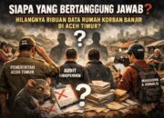 Siapa yang Bertanggung Jawab atas Hilangnya dan dicoret Ribuan Data Rumah Korban Banjir di Aceh Timur?